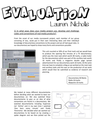 1) In what ways does your media project use, develop and challenge
codes and conventions of real media products?

From the onset of our media coursework project, each member of our group
consisting of Jess, Jacob put in their own interesting ideas and their individual
knowledge of documentary conventions to the project and we all had equal roles. In
our documentary we hoped to show many forms and conventions possible.


                                   This unit counted as 50% of our final mark and we would have
                                   to produce the opening five minutes of a TV documentary,
                                   which was the main task which worth 40 marks, a radio trailer
                                   for the documentary which was part of the ancillary task worth
                                   10 marks and finally a magazine double page spread
                                   advertisement for our documentary work 10 marks. At the same
                                   time we have to complete a blog as we worked on the main task
                                   and ancillary tasks and this was on the production of out work
                                   which would then be submitted as evidence of research and
                                   planning.


                                                                    Documentary 40 Marks
                                                                    Radio 10 marks
                                                                    Magazine 10 marks




We looked at many different documentaries
before deciding what we wanted to base our
documentary on. We also watched these
documentaries to give us an idea of what
conventions are found in a documentary. We
watched documentaries including ‘Supersize
me’ ‘Airline’ and in my own time I watched
‘One born every minute’ and finally
‘Panorama’. We decided what we wanted our
documentary to be based on by creating a
spider diagram and we then picked out the
 