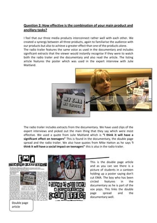 Question 2: How effective is the combination of your main product and
       ancillary tasks?

       I feel that our three media products interconnect rather well with each other. We
       created a synergy between all three products, again to familiarise the audience with
       our products but also to achieve a greater effect than one of the products alone.
       The radio trailer features the same voice as used in the documentary and includes
       significant extracts that the viewer would instantly recognise If they were to watch
       both the radio trailer and the documentary and also read the article. The listing
       article features the poster which was used in the expert interview with Julie
       Maitland.




       The radio trailer includes extracts from the documentary. We have used clips of the
       expert interviews and picked out the main thing that they say which were most
       effective. We used a quote from Julie Maitland which is “I think it will have a
       significant effect on teenagers” This is found in the documentary, the double page
       spread and the radio trailer. We also have quotes from Mike Hatton as he says ‘I
       think it will have a social impact on teenagers” this is also in the radio trailer.



                                                         This is the double page article
                                                         and as you can see there is a
                                                         picture of students in a canteen
                                                         holding up a poster saying don’t
                                                         cut EMA. The boy who has been
                                                         circled    features    in    the
                                                         documentary as he is part of the
                                                         vox pops. This links the double
                                                         page      spread     and     the
                                                         documentary well.
Double page
article
 