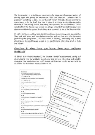 The documentary is probably our most successful piece, as it features a variety of
editing types and plenty of information, facts and statistics. Therefore this is
practically something to cater for any type of viewer. The radio trailer is similar in
many respects. In the brief time that it plays, it contains an attention-capturing
example of fast editing and an interesting description to the documentary. This is
very brief but the double page spread has a large amount of text to break down the
documentary but also go into detail about what to expect to see in the documentary.

Overall, I think our ancillary tasks combine with our documentary quite successfully.
They look and sound as if they belong together and are clear and effective when
promoting the programme. The radio trailer is exciting, interesting and audibly
pleasing and the double page spread is eye catching and interesting a full of facts
and figures.

Question 3: what have you learnt from your audience
feedback?
To collect our audience feedback, we created a simple questionnaire, asking our
classmates to rate our products overall, and also on how interesting and suitable
they were. We handed this out to 15 people and from our results we were able to
discover if our media task was successful or not.
 