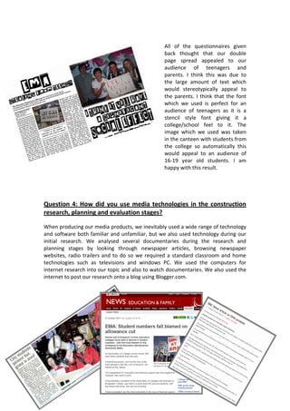 All of the questionnaires given
                                                back thought that our double
                                                page spread appealed to our
                                                audience of teenagers and
                                                parents. I think this was due to
                                                the large amount of text which
                                                would stereotypically appeal to
                                                the parents. I think that the font
                                                which we used is perfect for an
                                                audience of teenagers as it is a
                                                stencil style font giving it a
                                                college/school feel to it. The
                                                image which we used was taken
                                                in the canteen with students from
                                                the college so automatically this
                                                would appeal to an audience of
                                                16-19 year old students. I am
                                                happy with this result.




Question 4: How did you use media technologies in the construction
research, planning and evaluation stages?

When producing our media products, we inevitably used a wide range of technology
and software both familiar and unfamiliar, but we also used technology during our
initial research. We analysed several documentaries during the research and
planning stages by looking through newspaper articles, browsing newspaper
websites, radio trailers and to do so we required a standard classroom and home
technologies such as televisions and windows PC. We used the computers for
internet research into our topic and also to watch documentaries. We also used the
internet to post our research onto a blog using Blogger.com.
 