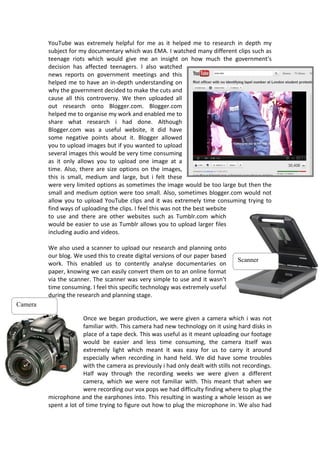 YouTube was extremely helpful for me as it helped me to research in depth my
         subject for my documentary which was EMA. I watched many different clips such as
         teenage riots which would give me an insight on how much the government’s
         decision has affected teenagers. I also watched
         news reports on government meetings and this
         helped me to have an in-depth understanding on
         why the government decided to make the cuts and
         cause all this controversy. We then uploaded all
         out research onto Blogger.com. Blogger.com
         helped me to organise my work and enabled me to
         share what research i had done. Although
         Blogger.com was a useful website, it did have
         some negative points about it. Blogger allowed
         you to upload images but if you wanted to upload
         several images this would be very time consuming
         as it only allows you to upload one image at a
         time. Also, there are size options on the images,
         this is small, medium and large, but i felt these
         were very limited options as sometimes the image would be too large but then the
         small and medium option were too small. Also, sometimes blogger.com would not
         allow you to upload YouTube clips and it was extremely time consuming trying to
         find ways of uploading the clips. I feel this was not the best website
         to use and there are other websites such as Tumblr.com which
         would be easier to use as Tumblr allows you to upload larger files
         including audio and videos.

         We also used a scanner to upload our research and planning onto
         our blog. We used this to create digital versions of our paper based
                                                                                   Scanner
         work. This enabled us to contently analyse documentaries on
         paper, knowing we can easily convert them on to an online format
         via the scanner. The scanner was very simple to use and it wasn’t
         time consuming. I feel this specific technology was extremely useful
         during the research and planning stage.
Camera

                       Once we began production, we were given a camera which i was not
                       familiar with. This camera had new technology on it using hard disks in
                       place of a tape deck. This was useful as it meant uploading our footage
                       would be easier and less time consuming, the camera itself was
                       extremely light which meant it was easy for us to carry it around
                       especially when recording in hand held. We did have some troubles
                       with the camera as previously i had only dealt with stills not recordings.
                       Half way through the recording weeks we were given a different
                       camera, which we were not familiar with. This meant that when we
                       were recording our vox pops we had difficulty finding where to plug the
         microphone and the earphones into. This resulting in wasting a whole lesson as we
         spent a lot of time trying to figure out how to plug the microphone in. We also had
 