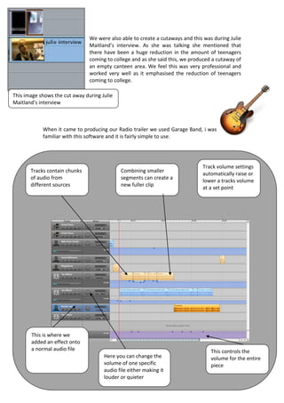 We were also able to create a cutaways and this was during Julie
                                Maitland’s interview. As she was talking she mentioned that
                                there have been a huge reduction in the amount of teenagers
                                coming to college and as she said this, we produced a cutaway of
                                an empty canteen area. We feel this was very professional and
                                worked very well as it emphasised the reduction of teenagers
                                coming to college.

This image shows the cut away during Julie
Maitland’s interview



            When it came to producing our Radio trailer we used Garage Band, i was
            familiar with this software and it is fairly simple to use.




                                                                               Track volume settings
       Tracks contain chunks                 Combining smaller
                                                                               automatically raise or
       of audio from                         segments can create a
                                                                               lower a tracks volume
       different sources                     new fuller clip
                                                                               at a set point




       This is where we
       added an effect onto
       a normal audio file                                                         This controls the
                                      Here you can change the                      volume for the entire
                                      volume of one specific                       piece
                                      audio file either making it
                                      louder or quieter
 