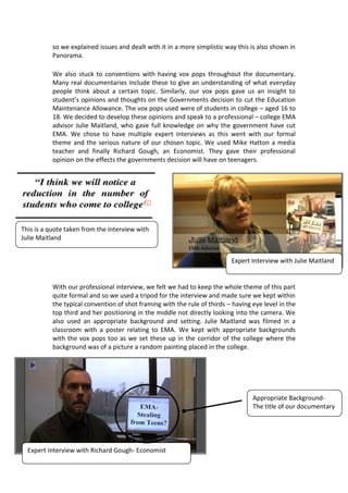so we explained issues and dealt with it in a more simplistic way this is also shown in
           Panorama.

           We also stuck to conventions with having vox pops throughout the documentary.
           Many real documentaries include these to give an understanding of what everyday
           people think about a certain topic. Similarly, our vox pops gave us an insight to
           student’s opinions and thoughts on the Governments decision to cut the Education
           Maintenance Allowance. The vox pops used were of students in college – aged 16 to
           18. We decided to develop these opinions and speak to a professional – college EMA
           advisor Julie Maitland, who gave full knowledge on why the government have cut
           EMA. We chose to have multiple expert interviews as this went with our formal
           theme and the serious nature of our chosen topic. We used Mike Hatton a media
           teacher and finally Richard Gough, an Economist. They gave their professional
           opinion on the effects the governments decision will have on teenagers.




This is a quote taken from the interview with
Julie Maitland


                                                                           Expert Interview with Julie Maitland


           With our professional interview, we felt we had to keep the whole theme of this part
           quite formal and so we used a tripod for the interview and made sure we kept within
           the typical convention of shot framing with the rule of thirds – having eye level in the
           top third and her positioning in the middle not directly looking into the camera. We
           also used an appropriate background and setting. Julie Maitland was filmed in a
           classroom with a poster relating to EMA. We kept with appropriate backgrounds
           with the vox pops too as we set these up in the corridor of the college where the
           background was of a picture a random painting placed in the college.




                                                                                   Appropriate Background-
                                                                                   The title of our documentary




  Expert Interview with Richard Gough- Economist
 
