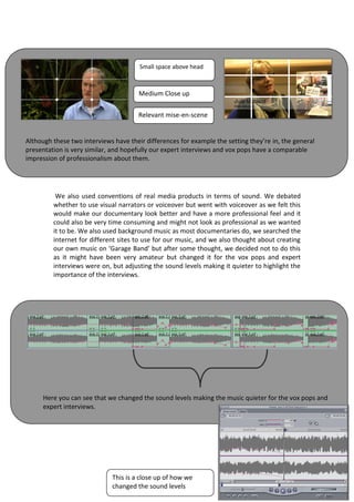 Small space above head



                                       Medium Close up


                                       Relevant mise-en-scene


Although these two interviews have their differences for example the setting they’re in, the general
presentation is very similar, and hopefully our expert interviews and vox pops have a comparable
impression of professionalism about them.




          We also used conventions of real media products in terms of sound. We debated
         whether to use visual narrators or voiceover but went with voiceover as we felt this
         would make our documentary look better and have a more professional feel and it
         could also be very time consuming and might not look as professional as we wanted
         it to be. We also used background music as most documentaries do, we searched the
         internet for different sites to use for our music, and we also thought about creating
         our own music on ‘Garage Band’ but after some thought, we decided not to do this
         as it might have been very amateur but changed it for the vox pops and expert
         interviews were on, but adjusting the sound levels making it quieter to highlight the
         importance of the interviews.




      Here you can see that we changed the sound levels making the music quieter for the vox pops and
      expert interviews.




                             This is a close up of how we
                             changed the sound levels
 