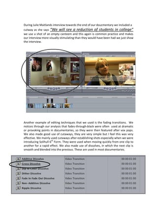 During Julie Maitlands interview towards the end of our doucmentary we included a
cutway as she says “We will see a reduction of students in college”
we use a shot of an empty canteem and this again is common practice and makes
our interview more visually stimulating than they would have been had we just show
the interview.




Another example of editing techniques that we used is the fading transitions. We
notices through our analysis that fades-through-black were often used at dramatic
or provoking points in documentaries, so they were then featured after vox pops.
We also made good use of cutaways, they are very simple but I feel this was very
effective. We mainly used cutaways after establishing shots especially when we were
introducing Solihull 6th Form. They were used when moving quickly from one clip to
another for a rapid effect. We also made use of dissolves, in which the next clip is
smooth and blended into the previous. These are used in most documentaries.
 