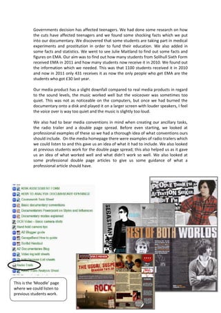 Governments decision has affected teenagers. We had done some research on how
          the cuts have affected teenagers and we found some shocking facts which we put
          into our documentary. We discovered that some students are taking part in medical
          experiments and prostitution in order to fund their education. We also added in
          some facts and statistics. We went to see Julie Maitland to find out some facts and
          figures on EMA. Our aim was to find out how many students from Solihull Sixth Form
          received EMA in 2011 and how many students now receive it in 2010. We found out
          the information which we needed. This was that 1100 students received it in 2010
          and now in 2011 only 431 receives it as now the only people who get EMA are the
          students who got £30 last year.

          Our media product has a slight downfall compared to real media products in regard
          to the sound levels, the music worked well but the voiceover was sometimes too
          quiet. This was not as noticeable on the computers, but once we had burned the
          documentary onto a disk and played it on a larger screen with louder speakers, I feel
          the voice over is way too quiet and the music is slightly too loud.

          We also had to bear media conventions in mind when creating our ancillary tasks,
          the radio trailer and a double page spread. Before even starting, we looked at
          professional examples of these so we had a thorough idea of what conventions ours
          should include. On the media homepage there were examples of radio trailers which
          we could listen to and this gave us an idea of what it had to include. We also looked
          at previous students work for the double page spread; this also helped us as it gave
          us an idea of what worked well and what didn’t work so well. We also looked at
          some professional double page articles to give us some guidance of what a
          professional article should have.




This is the ‘Moodle’ page
where we could listen to
previous students work.
 