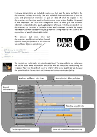 Following conventions, we included a voiceover that was the same as that in the
               documentary to keep continuity. We also included shortened versions of the vox
               pops and professional interview to give an idea of what to expect in the
               documentary, so therefore we picked out the most important or shocking things said
               in the interviews. We also used background music to help grab the listeners’
               attention and started with a quick, upbeat piece of music, reflecting the start of our
               documentary. At the start of the radio trailer. We introduced the radio by playing
               distorted music then we recorded a group member saying “Radio 1” This stuck to the
               conventions of a professional radio trailer.

               We planned out what time our
               documentary would start and what channel
               it would be on; we wrote all of this down so
               we could add it to our radio trailer.




               We created our radio trailer on using Garage Band. The downside to our trailer was
               the sound levels were inconsistent which we tried to combat by re-recording the
               voiceover however this did not seem to improve the sound quality so we changed
               the sound levels in Garage band and this seemed to improve things slightly.



                    Vox Pops and Expert Interviews                Approximately 40 seconds long
               We chose to have our radio trailer under Radio 1, but our documentary would be on
               BB3, we had made a mistake here as radio 1 would not be advertising anything for

Several
different tracks




                                                                                Adjusting sound levels




           The back ground music                               Same voice used in the documentary
 