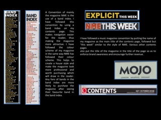 A Convention of mainly the magazine NME is the use of a band index. I have followed this convention by using a band index on my contents page. This makes navigation easier for the reader, thus making the magazine more attractive. I have followed the colour scheme of my magazine in the same way NME has followed their colour scheme. This helps to create a house style and make the magazine look more professional and worth purchasing which will draw in the reader. Any fans of bands in the band index are more likely to purchase the magazine after seeing their favourite band in the band index. I have followed a music magazine convention by putting the name of my magazine as the main title of the contents page, followed but “this week” similar to the style of NME. Various other contents pages also put the title of the magazine in the title of the page so as to enforce brand awareness and encourage further revenue. 