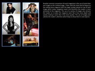 Another common convention of music magazines is the use of more than one image on the contents page. I have used the same kind of layout as the rolling stone magazine with the page number placed on top of each image which makes navigation easier and therefore the reader is more attracted to the magazine. The use of a variety of images also attracts the reader as it makes the magazine seem like it has more depth and variety making it seem like it has more quality. The use of images also catches the reader’s attention which helps to draw them in and read on. 