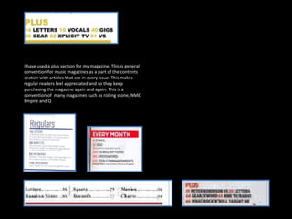 I have used a plus section for my magazine. This is general convention for music magazines as a part of the contents section with articles that are in every issue. This makes regular readers feel appreciated and so they keep purchasing the magazine again and again. This is a convention of  many magazines such as rolling stone, NME, Empire and Q 