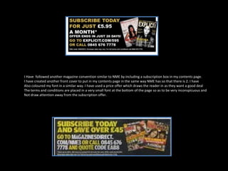 I Have  followed another magazine convention similar to NME by including a subscription box in my contents page. I have created another front cover to put in my contents page in the same way NME has so that there is 2. I have  Also coloured my font in a similar way. I have used a price offer which draws the reader in as they want a good deal The terms and conditions are placed in a very small font at the bottom of the page so as to be very inconspicuous and Not draw attention away from the subscription offer. 