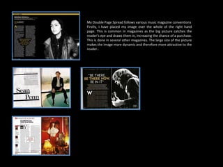 My Double Page Spread follows various music magazine conventions Firstly, I have placed my image over the whole of the right hand page. This is common in magazines as the big picture catches the reader’s eye and draws them in, increasing the chance of a purchase. This is done in several other magazines. The large size of the picture makes the image more dynamic and therefore more attractive to the reader.. 