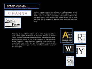 Another  magazine convention followed by my Double page spread is the use of the artist’s name  as the title of the article. I have used the full name of my artist similar to the article on ‘Sean Penn’. The use of the artist’s name draws in the reader as they see an artist they know and are drawn in to read the article about that particular artist. Following Codes and Conventions set by other magazines I have used a drop capital at the start of my article. The use of a drop capital helps the page look more professional. The larger sized letter also catches the reader as It is so big compared to the rest of the article. However I have challenged magazine conventions in the sense that in most articles  the text of the article is placed so each line starts at the same place whereas mine flows with the shape of the drop capital. 