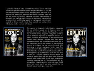 I spoke to individuals who would fit the criteria for my intended audience to get their opinions on the designs I had done so far, and help me improve my product. I used teenagers of the ages from 14 to adults of the ages of 25, both male and female. I showed them my first and second drafts of my magazine then used their opinions to develop it into my final copy. I wanted to develop my magazine into something that would really appeal to my targeted audience so I needed to know exactly what they wanted and asking them individually was the best way to find out.  The majority of the people I asked liked my magazine a lot and said they would buy it, however some has valuable constructive criticism that helped me create my final draft of my magazine. Firstly they said they would like to see a preview of the bands featured so I added a section at the bottom of the magazine with certain bands featured. Another point one person made was that the text should be aligned to the side of the magazine it was on as It looked a bit unproffesional centred so I aligned my text to the left and right, depending on where it was placed on the page. They also said that the Title needed to stand out more as it kind of blended in with the models face so I used the fx tool on photoshop to add a stroke to my title and make it stand out. Another suggestion was to change the image on the CD cover that was being given away as It was the same person used for the main image which made the magazine look as if it was all about her. So I changed the image to another artist and made the CD cover look more real. I was also advised that my barcode looked too long so I cropped it.  