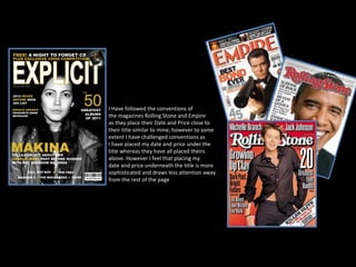 I Have followed the conventions of the magazines Rolling Stone and Empire as they place their Date and Price close to  their title similar to mine, however to some extent I have challenged conventions as  I have placed my date and price under the title whereas they have all placed theirs  above. However I feel that placing my  date and price underneath the title is more  sophisticated and draws less attention away from the rest of the page 