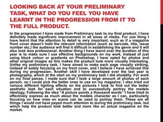 LOOKING BACK AT YOUR PRELIMINARY
TASK, WHAT DO YOU FEEL YOU HAVE
LEARNT IN THE PROGRESSION FROM IT TO
THE FULL PRODUCT.
In the progression I have made from Preliminary task to my final product, I have
definitely made significant improvement in all areas of media. For one thing I
have learnt that the attention to detail is very important, such as if a magazine
front cover doesn‟t hold the relevant information (such as barcode, title, issue
number etc.) the audience will find it difficult in establishing the genre and it will
also look less professional. Another thing I have learnt over the duration of this
year is to make sure I use effective backgrounds on my work. Instead of just
using block colour or gradients on Photoshop, I have opted for photos and
other original images as this makes the product look more visually interesting.
Unlike my preliminary task, I have aimed to make each page visually striking,
instead of solely focusing on my front cover, and I believe I have achieved this
during my progression. Another skill I have developed over the last year is
photography, which at the start on my preliminary task I did shoddily. For work
on my final pieces, I made sure that I took a large amount of photos of each
person, so I could pick the better ones to use on my magazine. I also tried out
various different lighting effects on the pictures I took to find out the better
aesthetic look for each situation and to successfully portray the models
ideology. Following the idea “A picture paints a thousand words” I have tried to
effectively express as much about the models character as I can, particularly
focusing on how mise en scene can be used to portray them. These are all
things I would not have payed much attention to during the preliminary task, but
which help the product look better and more like an actual magazine on the
market.
 