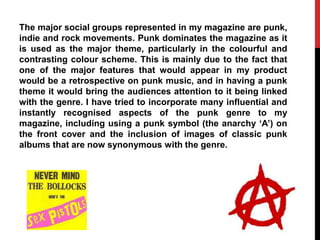 The major social groups represented in my magazine are punk,
indie and rock movements. Punk dominates the magazine as it
is used as the major theme, particularly in the colourful and
contrasting colour scheme. This is mainly due to the fact that
one of the major features that would appear in my product
would be a retrospective on punk music, and in having a punk
theme it would bring the audiences attention to it being linked
with the genre. I have tried to incorporate many influential and
instantly recognised aspects of the punk genre to my
magazine, including using a punk symbol (the anarchy „A‟) on
the front cover and the inclusion of images of classic punk
albums that are now synonymous with the genre.
 