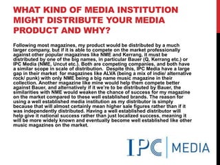 WHAT KIND OF MEDIA INSTITUTION
MIGHT DISTRIBUTE YOUR MEDIA
PRODUCT AND WHY?
Following most magazines, my product would be distributed by a much
larger company, but if it is able to compete on the market professionally
against other popular magazines like NME and Kerrang, it must be
distributed by one of the big names, in particular Bauer (Q, Kerrang etc.) or
IPC Media (NME, Uncut etc.). Both are competing companies, and both have
a similar scope in scale of distribution. Despite this, IPC Media have a large
gap in their market for magazines like ALVA (being a mix of indie/ alternative
rock/ punk) with only NME being a big name music magazine in their
collection. Another magazine like mine would help them compete better
against Bauer, and alternatively if it we‟re to be distributed by Bauer, the
similarities with NME would weaken the chance of success for my magazine
on the market compared to these well established brands. The reason for
using a well established media institution as my distributor is simply
because that will almost certainly mean higher sale figures rather than if it
was independently distributed. Having a well established distributor will
help give it national success rather than just localized success, meaning it
will be more widely known and eventually become well established like other
music magazines on the market.
 
