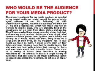 WHO WOULD BE THE AUDIENCE
FOR YOUR MEDIA PRODUCT?
The primary audience for my media product, as detailed
in my target audience model, would be young adults
aged between 15 and 25. Following the NRS
classification system, my primary audience will be in the
C1, C2 and B boundaries, which will mean they will be
working to middle class, who are probably tired of the
constraints put on them from class, status and gender.
They‟ll have a rebellious streak, possibly dying their hair
and wearing emo/ mosher clothes as a way to get rid of
these constraints put on them by their peers, family and
society as a whole. Music will most likely make up a
large part of their lives, so my magazine has to love
music as much as them. It must inform them on tour
dates and new releases from their favourite bands, but
also entertain them with articles that contain fun facts
and anecdotes about their favourite bands. There must
be a variety of bands (from Metallica to Asking
Alexandria to The Smiths) to attract a larger variety of
audiences, but still stick to the major alternative genre
to keep it specialized (For example, no articles on rap or
pop).
 