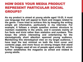 HOW DOES YOUR MEDIA PRODUCT
REPRESENT PARTICULAR SOCIAL
GROUPS?
As my product is aimed at young adults aged 15-25, it must
use language that will appeal to them and images related to
the genre. I have tried to achieve this by keeping the writing
simple yet informative, particularly in my interview. For
example, it follows a simple question answer structure to
maintain readability in the article, and it consists mainly of
fun facts and trivia rather than statistics and numbers. This
keeps the article interesting and entertaining for the
stereotypically short attention spanned young audience.
Maintaining this stereotypical view on my target audience, I
have kept the text minimal on both the front cover and
contents page, and more focus on strong images that stand
out. The images used all are of people aged under 20, which
further establishes the magazine as aimed and related to
young adults.
 