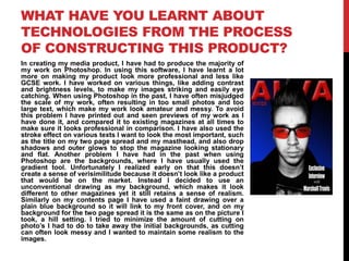 WHAT HAVE YOU LEARNT ABOUT
TECHNOLOGIES FROM THE PROCESS
OF CONSTRUCTING THIS PRODUCT?
In creating my media product, I have had to produce the majority of
my work on Photoshop. In using this software, I have learnt a lot
more on making my product look more professional and less like
GCSE work. I have worked on various things, like adding contrast
and brightness levels, to make my images striking and easily eye
catching. When using Photoshop in the past, I have often misjudged
the scale of my work, often resulting in too small photos and too
large text, which make my work look amateur and messy. To avoid
this problem I have printed out and seen previews of my work as I
have done it, and compared it to existing magazines at all times to
make sure it looks professional in comparison. I have also used the
stroke effect on various texts I want to look the most important, such
as the title on my two page spread and my masthead, and also drop
shadows and outer glows to stop the magazine looking stationary
and flat. Another problem I have had in the past when using
Photoshop are the backgrounds, where I have usually used the
gradient tool. Unfortunately I realized early on that this doesn‟t
create a sense of verisimilitude because it doesn‟t look like a product
that would be on the market. Instead I decided to use an
unconventional drawing as my background, which makes it look
different to other magazines yet it still retains a sense of realism.
Similarly on my contents page I have used a faint drawing over a
plain blue background so it will link to my front cover, and on my
background for the two page spread it is the same as on the picture I
took, a hill setting. I tried to minimize the amount of cutting on
photo‟s I had to do to take away the initial backgrounds, as cutting
can often look messy and I wanted to maintain some realism to the
images.
 