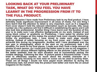 LOOKING BACK AT YOUR PRELIMINARY
TASK, WHAT DO YOU FEEL YOU HAVE
LEARNT IN THE PROGRESSION FROM IT TO
THE FULL PRODUCT.
In the progression I have made from Preliminary task to my final product, I have
definitely made significant improvement in all areas of media. For one thing I
have learnt that the attention to detail is very important, such as if a magazine
front cover doesn‟t hold the relevant information (such as barcode, title, issue
number etc.) the audience will find it difficult in establishing the genre and it will
also look less professional. Another thing I have learnt over the duration of this
year is to make sure I use effective backgrounds on my work. Instead of just
using block colour or gradients on Photoshop, I have opted for photos and
other original images as this makes the product look more visually interesting.
Unlike my preliminary task, I have aimed to make each page visually
striking, instead of solely focusing on my front cover, and I believe I have
achieved this during my progression. Another skill I have developed over the
last year is photography, which at the start on my preliminary task I did
shoddily. For work on my final pieces, I made sure that I took a large amount of
photos of each person, so I could pick the better ones to use on my magazine. I
also tried out various different lighting effects on the pictures I took to find out
the better aesthetic look for each situation and to successfully portray the
models ideology. Following the idea “A picture paints a thousand words” I have
tried to effectively express as much about the models character as I
can, particularly focusing on how mise en scene can be used to portray them.
These are all things I would not have payed much attention to during the
preliminary task, but which help the product look better and more like an actual
magazine on the market.
 