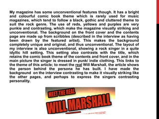 My magazine has some unconventional features though. It has a bright
and colourful comic book theme which is rarely used for music
magazines, which tend to follow a black, gothic and cluttered theme to
suit the rock genre. The use of reds, yellows and purples are very
punkie and contrasting, which make the magazine visually striking and
unconventional. The background on the front cover and the contents
page are made up from scribbles (described in the interview as having
been drawn by the featured artist). This makes the background
completely unique and original, and thus unconventional. The layout of
my interview is also unconventional, showing a rock singer in a quite
idyllic hill setting. This setting also contrasts with the title, which
retains the comic book theme of the contents and front cover, and in the
main picture the singer is dressed in punk/ indie clothing. This links to
the theme of this article; to meet the real Will Marshall, the article shows
the person behind the persona he has built. I have made the
background on the interview contrasting to make it visually striking like
the other pages, and perhaps to express the singers contrasting
personality.
 