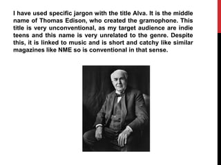 I have used specific jargon with the title Alva. It is the middle
name of Thomas Edison, who created the gramophone. This
title is very unconventional, as my target audience are indie
teens and this name is very unrelated to the genre. Despite
this, it is linked to music and is short and catchy like similar
magazines like NME so is conventional in that sense.
 