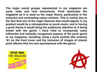 The major social groups represented in my magazine are
punk, indie and rock movements. Punk dominates the
magazine as it is used as the major theme, particularly in the
colourful and contrasting colour scheme. This is mainly due to
the fact that one of the major features that would appear in my
product would be a retrospective on punk music, and in having
a punk theme it would bring the audiences attention to it being
linked with the genre. I have tried to incorporate many
influential and instantly recognised aspects of the punk genre
to my magazine, including using a punk symbol (the anarchy
„A‟) on the front cover and the inclusion of images of classic
punk albums that are now synonymous with the genre.
 
