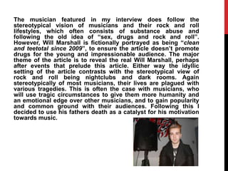 The musician featured in my interview does follow the
stereotypical vision of musicians and their rock and roll
lifestyles, which often consists of substance abuse and
following the old idea of “sex, drugs and rock and roll”.
However, Will Marshall is fictionally portrayed as being “clean
and teetotal since 2009”, to ensure the article doesn‟t promote
drugs for the young and impressionable audience. The major
theme of the article is to reveal the real Will Marshall, perhaps
after events that prelude this article. Either way the idyllic
setting of the article contrasts with the stereotypical view of
rock and roll being nightclubs and dark rooms. Again
stereotypically of most musicians, their lives are plagued with
various tragedies. This is often the case with musicians, who
will use tragic circumstances to give them more humanity and
an emotional edge over other musicians, and to gain popularity
and common ground with their audiences. Following this I
decided to use his fathers death as a catalyst for his motivation
towards music.
 