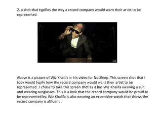 2. a shot that typifies the way a record company would want their artist to be
represented




Above is a picture of Wiz Khalifa in his video for No Sleep. This screen shot that I
took would typify how the record company would want their artist to be
represented . I chose to take this screen shot as it has Wiz Khalifa wearing a suit
and wearing sunglasses. This is a look that the record company would be proud to
be represented by. Wiz Khalifa is also wearing an expenisive watch that shows the
record company is affluent .
 
