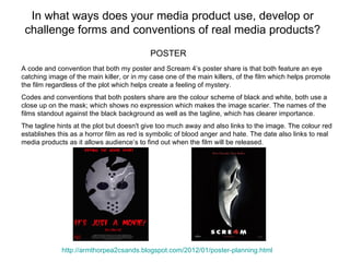 In what ways does your media product use, develop or
 challenge forms and conventions of real media products?
                                           POSTER
A code and convention that both my poster and Scream 4’s poster share is that both feature an eye
catching image of the main killer, or in my case one of the main killers, of the film which helps promote
the film regardless of the plot which helps create a feeling of mystery.
Codes and conventions that both posters share are the colour scheme of black and white, both use a
close up on the mask; which shows no expression which makes the image scarier. The names of the
films standout against the black background as well as the tagline, which has clearer importance.
The tagline hints at the plot but doesn't give too much away and also links to the image. The colour red
establishes this as a horror film as red is symbolic of blood anger and hate. The date also links to real
media products as it allows audience’s to find out when the film will be released.




             http://armthorpea2csands.blogspot.com/2012/01/poster-planning.html
 