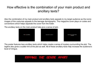 How effective is the combination of your main product and
                         ancillary texts?

Also the combination of my main product and ancillary texts appeals to my target audience as the iconic
images of the costumes appeals to the teenage demographic. The magazine cover plays on codes and
conventions which helps separate the cover from the trailer.
The ancillary texts on the main product help give a sense of plot.




The poster features less ancillary texts which helps create a sense of mystery surrounding the plot. The
tagline also gives a subtle hint at the plot as well. All of these ancillary texts help increase the audience’s
level of intrigue.
 