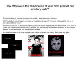 How effective is the combination of your main product and
                          ancillary texts?


The combination of my main products and ancillary texts has proven effective.
With the trailer the text helps reveal parts of the plot combined with the music help establish this as a
stereotypical horror trailer.
The images featured on the poster and magazine both hint at the plot and also the red fonts used links to
codes and conventions that both products share and also visually stimulate the audience as red conveys
feelings of hate and anger. It is also symbolic of blood.
Ancillary texts used in all three products have colour scheme’s that match. Red, white and black.
 