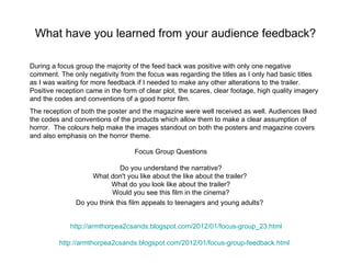 What have you learned from your audience feedback?

During a focus group the majority of the feed back was positive with only one negative
comment. The only negativity from the focus was regarding the titles as I only had basic titles
as I was waiting for more feedback if I needed to make any other alterations to the trailer.
Positive reception came in the form of clear plot, the scares, clear footage, high quality imagery
and the codes and conventions of a good horror film.
The reception of both the poster and the magazine were well received as well. Audiences liked
the codes and conventions of the products which allow them to make a clear assumption of
horror. The colours help make the images standout on both the posters and magazine covers
and also emphasis on the horror theme.

                                   Focus Group Questions

                              Do you understand the narrative?
                    What don't you like about the like about the trailer?
                          What do you look like about the trailer?
                          Would you see this film in the cinema?
               Do you think this film appeals to teenagers and young adults?


             http://armthorpea2csands.blogspot.com/2012/01/focus-group_23.html

         http://armthorpea2csands.blogspot.com/2012/01/focus-group-feedback.html
 