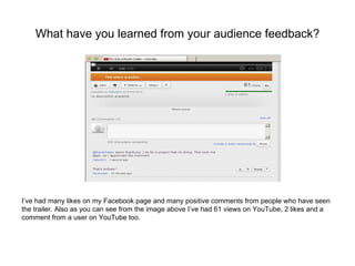 What have you learned from your audience feedback?




I’ve had many likes on my Facebook page and many positive comments from people who have seen
the trailer. Also as you can see from the image above I’ve had 61 views on YouTube, 2 likes and a
comment from a user on YouTube too.
 