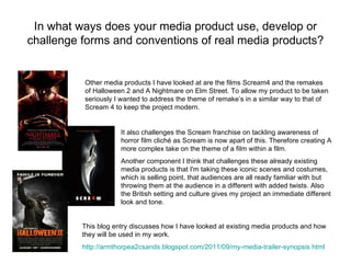 In what ways does your media product use, develop or
challenge forms and conventions of real media products?


          Other media products I have looked at are the films Scream4 and the remakes
          of Halloween 2 and A Nightmare on Elm Street. To allow my product to be taken
          seriously I wanted to address the theme of remake’s in a similar way to that of
          Scream 4 to keep the project modern.


                      It also challenges the Scream franchise on tackling awareness of
                      horror film cliché as Scream is now apart of this. Therefore creating A
                      more complex take on the theme of a film within a film.
                      Another component I think that challenges these already existing
                      media products is that I'm taking these iconic scenes and costumes,
                      which is selling point, that audiences are all ready familiar with but
                      throwing them at the audience in a different with added twists. Also
                      the British setting and culture gives my project an immediate different
                      look and tone.


          This blog entry discusses how I have looked at existing media products and how
          they will be used in my work.
          http://armthorpea2csands.blogspot.com/2011/09/my-media-trailer-synopsis.html
 
