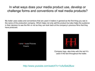 In what ways does your media product use, develop or
  challenge forms and conventions of real media products?


My trailer uses codes and conventions that are used in trailers in general as the first thing you see is
the name of the production company. Which helps not only sell the product but also helps the audience
in their decision to see the film or not as they can look back at the company’s previous films that they
have produced.




                                                            Company logo, also links with the red H’s
                                                             used in the text throughout the trailer.




                      http://www.youtube.com/watch?v=1cAzSek28uw
 