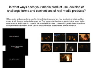 In what ways does your media product use, develop or
 challenge forms and conventions of real media products?

Other codes and conventions used in horror trailer in general are how tension is created and the
music which develop as the trailer goes on. This helps establish this as stereotypical horror trailer.
Another code and convention used is the speed of the trailer. I have cut together short clips of the
scary moments of the film which causes the trailer to be more intense for the audience.
 