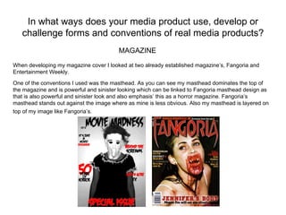 In what ways does your media product use, develop or
   challenge forms and conventions of real media products?
                                         MAGAZINE
When developing my magazine cover I looked at two already established magazine’s, Fangoria and
Entertainment Weekly.

One of the conventions I used was the masthead. As you can see my masthead dominates the top of
the magazine and is powerful and sinister looking which can be linked to Fangoria masthead design as
that is also powerful and sinister look and also emphasis’ this as a horror magazine. Fangoria’s
masthead stands out against the image where as mine is less obvious. Also my masthead is layered on
top of my image like Fangoria’s.
 
