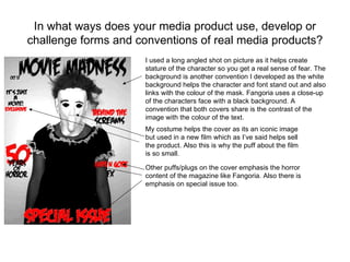 In what ways does your media product use, develop or
challenge forms and conventions of real media products?
                     I used a long angled shot on picture as it helps create
                     stature of the character so you get a real sense of fear. The
                     background is another convention I developed as the white
                     background helps the character and font stand out and also
                     links with the colour of the mask. Fangoria uses a close-up
                     of the characters face with a black background. A
                     convention that both covers share is the contrast of the
                     image with the colour of the text.
                     My costume helps the cover as its an iconic image
                     but used in a new film which as I’ve said helps sell
                     the product. Also this is why the puff about the film
                     is so small.

                     Other puffs/plugs on the cover emphasis the horror
                     content of the magazine like Fangoria. Also there is
                     emphasis on special issue too.
 