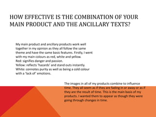 HOW EFFECTIVE IS THE COMBINATION OF YOUR
MAIN PRODUCT AND THE ANCILLARY TEXTS?


 My main product and ancillary products work well
 together in my opinion as they all follow the same
 theme and have the same basic features. Firstly, I went
 with my main colours as red, white and yellow.
 Red: signifies danger and passion.
 Yellow: reflects ‘hazards’ and stand outs instantly.
 White: connotes purity as well as being a cold colour
 with a ‘lack of’ emotions.

                                   The images in all of my products combine to influence
                                   time. They all seem as if they are fading in or away or as if
                                   they are the result of time. This is the main basis of my
                                   products. I wanted them to appear as though they were
                                   going through changes in time.
 