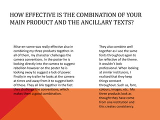HOW EFFECTIVE IS THE COMBINATION OF YOUR
MAIN PRODUCT AND THE ANCILLARY TEXTS?


 Mise-en-scene was really effective also in     They also combine well
 combining my three products together. In       together as I use the same
 all of them, my character challenges the       fonts throughout again to
 camera conventions. In the poster he is        be reflective of the theme.
 looking directly into the camera to suggest    It wouldn’t look
 rebellion however on the poster he is          professional. When looking
 looking away to suggest a lack of power.       at similar instituions, I
 Finally in my trailer he looks at the camera   realised that they keep
 at times and away from it to suggest both      things constant
 of these. They all link together in the fact   throughout. Such as, font,
 they challenge the conventions, which          colours, images, etc. My
 makes them a good combination.                 three products look as
                                                thought they have come
                                                from one institution and
                                                this creates consistency.
 