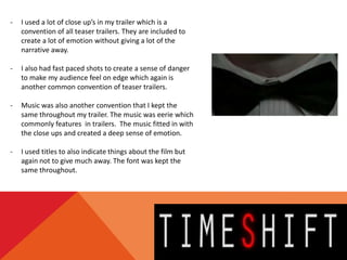 -   I used a lot of close up’s in my trailer which is a
    convention of all teaser trailers. They are included to
    create a lot of emotion without giving a lot of the
    narrative away.

-   I also had fast paced shots to create a sense of danger
    to make my audience feel on edge which again is
    another common convention of teaser trailers.

-   Music was also another convention that I kept the
    same throughout my trailer. The music was eerie which
    commonly features in trailers. The music fitted in with
    the close ups and created a deep sense of emotion.

-   I used titles to also indicate things about the film but
    again not to give much away. The font was kept the
    same throughout.
 