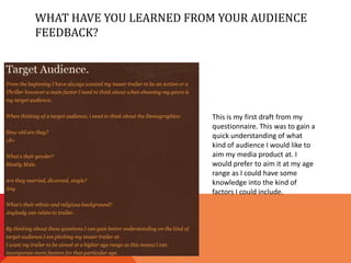 WHAT HAVE YOU LEARNED FROM YOUR AUDIENCE
FEEDBACK?




                          This is my first draft from my
                          questionnaire. This was to gain a
                          quick understanding of what
                          kind of audience I would like to
                          aim my media product at. I
                          would prefer to aim it at my age
                          range as I could have some
                          knowledge into the kind of
                          factors I could include.
 