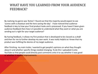 WHAT HAVE YOU LEARNED FROM YOUR AUDIENCE
      FEEDBACK?


By realising my genre was ‘Action’ I found out that the majority would expect to see
‘scenes with a shootout and the hero saving the day’. I have noticed that audience
feedback is key to how your final product looks and is processed. If you haven’t been given
audience feedback then how is it possible to understand what they want or what you are
sending out is right for your target audience?

By having feedback, it allows my first product that is developed to be classed as a draft
and then for me to further develop my own work. It was really helpful as I knew that my
product was fulfilling the desires of my target audience.

After finishing my main trailer, I wanted to get people’s opinions on what they thought
about it and whether specific things needed changing. To do this I uploaded it onto
YouTube so that people could directly post comments onto it to say whether it was good
or whether it needed improvements.

http://www.youtube.com/watch?v=gSYH6WfwTyY
 