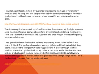 I could also gain feedback from my audience by uploading mock ups of my ancillary
products onto my blog. This was people could see the development stage of my media
products and could again post comments under to say if it was going good or not so
good.

http://ohheymate.blogspot.co.uk/2012/01/ancillary-magazine-basic-mock-up.html

That is my very first basic mock up of my front cover. From that to my final piece you can
see a massive difference as my audience have given me feedback to help me improve.
From this I learnt that feedback is like a journey and once you get feedback things only
improve and develop.

I also gained audience feedback to help me improve my teaser trailer before it was
nearly finished. The feedback I was given was very helpful and I took every bit of it on
board. I included the changes that were suggested and it is seen through the final
product. It was vital I got feedback on my trailer at this point as the deadline was near
and my product wasn’t reaching the desired effect that I wanted it to. Whatever my
audience thought would make it better was good as I could change things easily. This is
the feedback I received from my audience/peers:

http://ohheymate.blogspot.co.uk/2012/02/peer-feedback.html
 