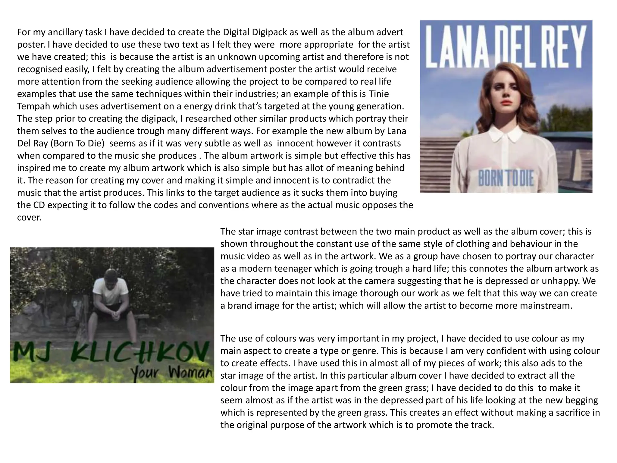 For my ancillary task I have decided to create the Digital Digipack as well as the album advert
poster. I have decided to use these two text as I felt they were more appropriate for the artist
we have created; this is because the artist is an unknown upcoming artist and therefore is not
recognised easily, I felt by creating the album advertisement poster the artist would receive
more attention from the seeking audience allowing the project to be compared to real life
examples that use the same techniques within their industries; an example of this is Tinie
Tempah which uses advertisement on a energy drink that’s targeted at the young generation.
The step prior to creating the digipack, I researched other similar products which portray their
them selves to the audience trough many different ways. For example the new album by Lana
Del Ray (Born To Die) seems as if it was very subtle as well as innocent however it contrasts
when compared to the music she produces . The album artwork is simple but effective this has
inspired me to create my album artwork which is also simple but has allot of meaning behind
it. The reason for creating my cover and making it simple and innocent is to contradict the
music that the artist produces. This links to the target audience as it sucks them into buying
the CD expecting it to follow the codes and conventions where as the actual music opposes the
cover.
                                                    The star image contrast between the two main product as well as the album cover; this is
                                                    shown throughout the constant use of the same style of clothing and behaviour in the
                                                    music video as well as in the artwork. We as a group have chosen to portray our character
                                                    as a modern teenager which is going trough a hard life; this connotes the album artwork as
                                                    the character does not look at the camera suggesting that he is depressed or unhappy. We
                                                    have tried to maintain this image thorough our work as we felt that this way we can create
                                                    a brand image for the artist; which will allow the artist to become more mainstream.


                                                 The use of colours was very important in my project, I have decided to use colour as my
                                                 main aspect to create a type or genre. This is because I am very confident with using colour
                                                 to create effects. I have used this in almost all of my pieces of work; this also ads to the
                                                 star image of the artist. In this particular album cover I have decided to extract all the
                                                 colour from the image apart from the green grass; I have decided to do this to make it
                                                 seem almost as if the artist was in the depressed part of his life looking at the new begging
                                                 which is represented by the green grass. This creates an effect without making a sacrifice in
                                                 the original purpose of the artwork which is to promote the track.
 