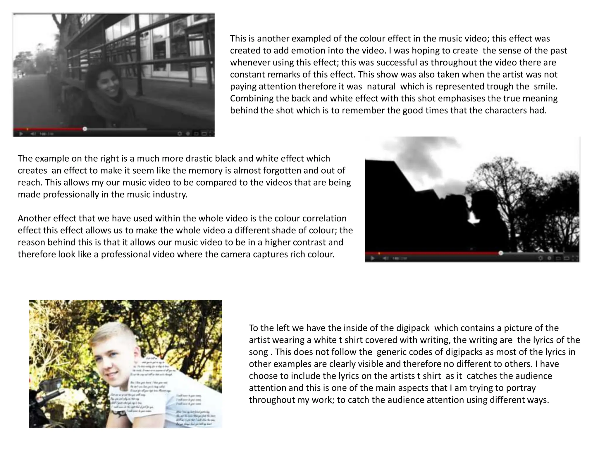 This is another exampled of the colour effect in the music video; this effect was
                                                     created to add emotion into the video. I was hoping to create the sense of the past
                                                     whenever using this effect; this was successful as throughout the video there are
                                                     constant remarks of this effect. This show was also taken when the artist was not
                                                     paying attention therefore it was natural which is represented trough the smile.
                                                     Combining the back and white effect with this shot emphasises the true meaning
                                                     behind the shot which is to remember the good times that the characters had.



The example on the right is a much more drastic black and white effect which
creates an effect to make it seem like the memory is almost forgotten and out of
reach. This allows my our music video to be compared to the videos that are being
made professionally in the music industry.

Another effect that we have used within the whole video is the colour correlation
effect this effect allows us to make the whole video a different shade of colour; the
reason behind this is that it allows our music video to be in a higher contrast and
therefore look like a professional video where the camera captures rich colour.




                                                          To the left we have the inside of the digipack which contains a picture of the
                                                          artist wearing a white t shirt covered with writing, the writing are the lyrics of the
                                                          song . This does not follow the generic codes of digipacks as most of the lyrics in
                                                          other examples are clearly visible and therefore no different to others. I have
                                                          choose to include the lyrics on the artists t shirt as it catches the audience
                                                          attention and this is one of the main aspects that I am trying to portray
                                                          throughout my work; to catch the audience attention using different ways.
 