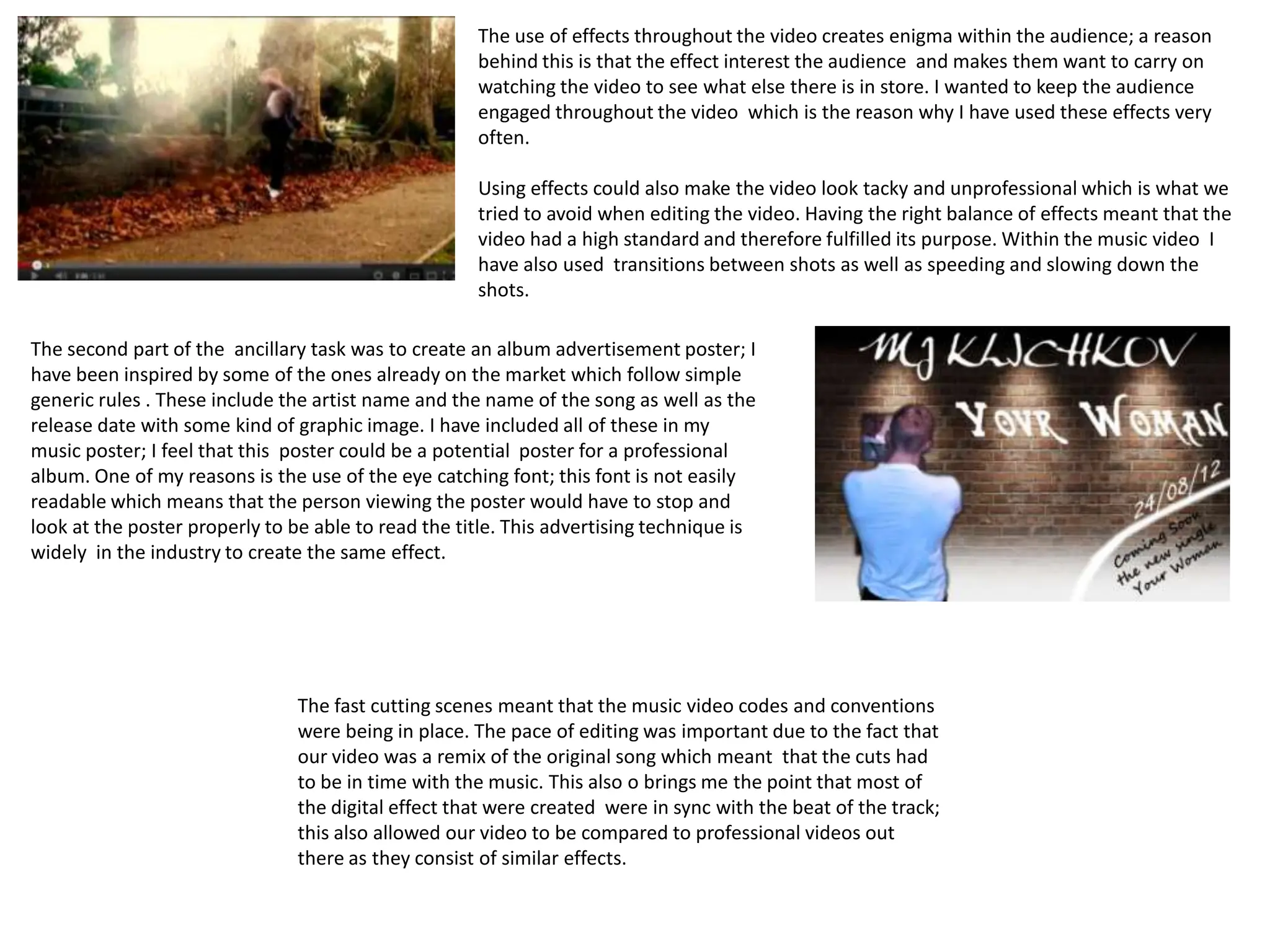 The use of effects throughout the video creates enigma within the audience; a reason
                                                     behind this is that the effect interest the audience and makes them want to carry on
                                                     watching the video to see what else there is in store. I wanted to keep the audience
                                                     engaged throughout the video which is the reason why I have used these effects very
                                                     often.

                                                     Using effects could also make the video look tacky and unprofessional which is what we
                                                     tried to avoid when editing the video. Having the right balance of effects meant that the
                                                     video had a high standard and therefore fulfilled its purpose. Within the music video I
                                                     have also used transitions between shots as well as speeding and slowing down the
                                                     shots.

The second part of the ancillary task was to create an album advertisement poster; I
have been inspired by some of the ones already on the market which follow simple
generic rules . These include the artist name and the name of the song as well as the
release date with some kind of graphic image. I have included all of these in my
music poster; I feel that this poster could be a potential poster for a professional
album. One of my reasons is the use of the eye catching font; this font is not easily
readable which means that the person viewing the poster would have to stop and
look at the poster properly to be able to read the title. This advertising technique is
widely in the industry to create the same effect.




                                The fast cutting scenes meant that the music video codes and conventions
                                were being in place. The pace of editing was important due to the fact that
                                our video was a remix of the original song which meant that the cuts had
                                to be in time with the music. This also o brings me the point that most of
                                the digital effect that were created were in sync with the beat of the track;
                                this also allowed our video to be compared to professional videos out
                                there as they consist of similar effects.
 